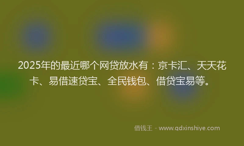 2025年的最近哪个网贷放水有：京卡汇、天天花卡、易借速贷宝、全民钱包、借贷宝易等。