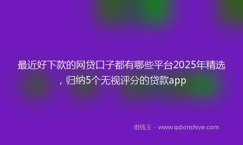 最近好下款的网贷口子都有哪些平台2025年精选，归纳5个无视评分的贷款app