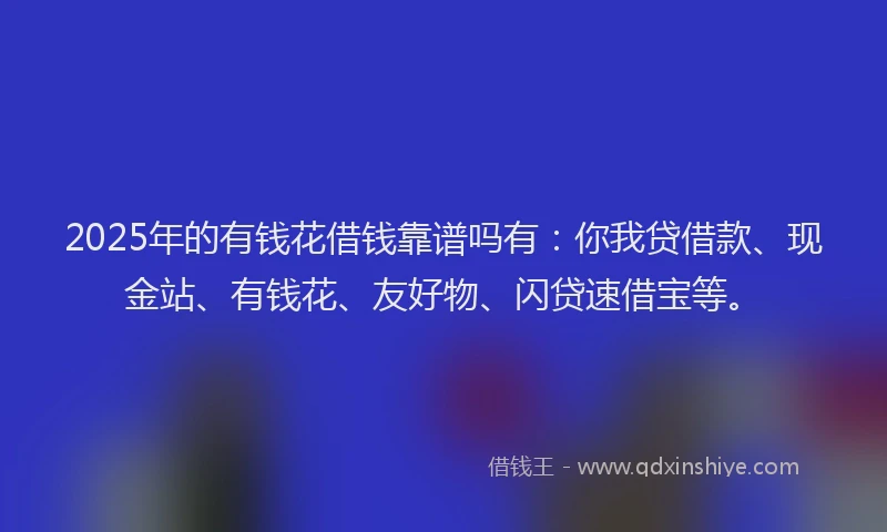 2025年的有钱花借钱靠谱吗有：你我贷借款、现金站、有钱花、友好物、闪贷速借宝等。
