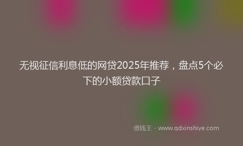无视征信利息低的网贷2025年推荐，盘点5个必下的小额贷款口子