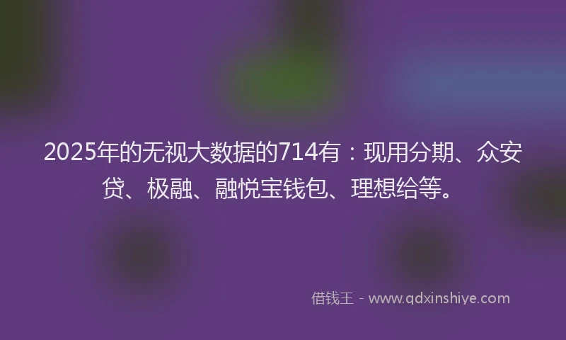 2025年的无视大数据的714有：现用分期、众安贷、极融、融悦宝钱包、理想给等。