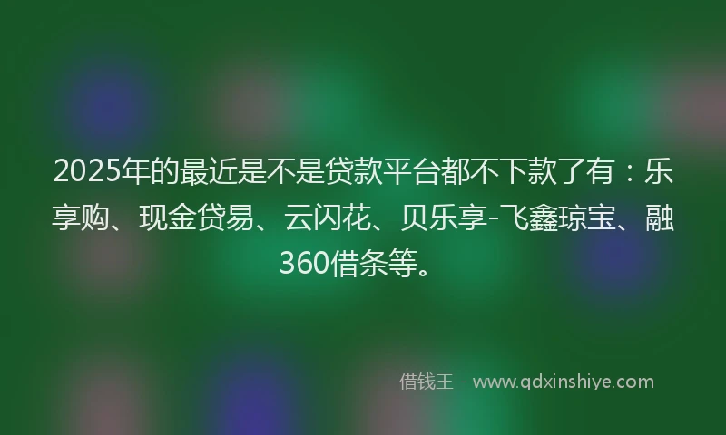 2025年的最近是不是贷款平台都不下款了有：乐享购、现金贷易、云闪花、贝乐享-飞鑫琼宝、融360借条等。