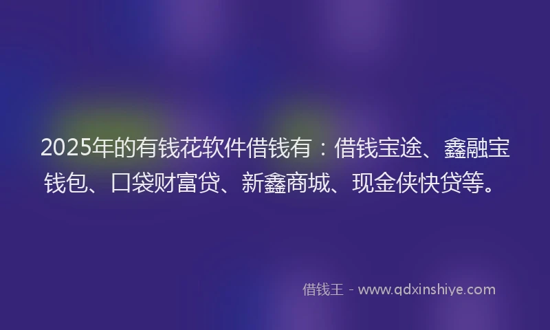 2025年的有钱花软件借钱有：借钱宝途、鑫融宝钱包、口袋财富贷、新鑫商城、现金侠快贷等。