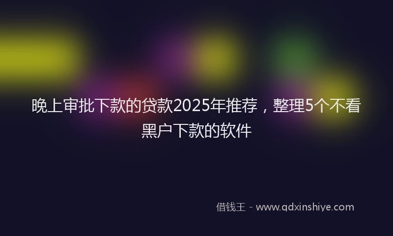 晚上审批下款的贷款2025年推荐，整理5个不看黑户下款的软件