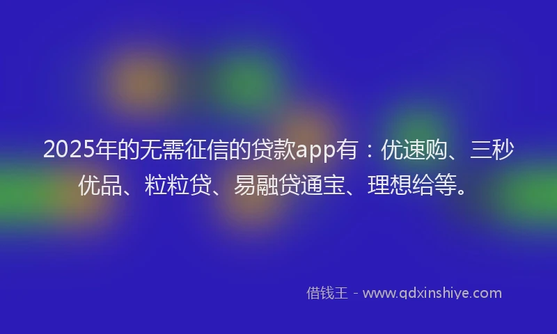 2025年的无需征信的贷款app有：优速购、三秒优品、粒粒贷、易融贷通宝、理想给等。