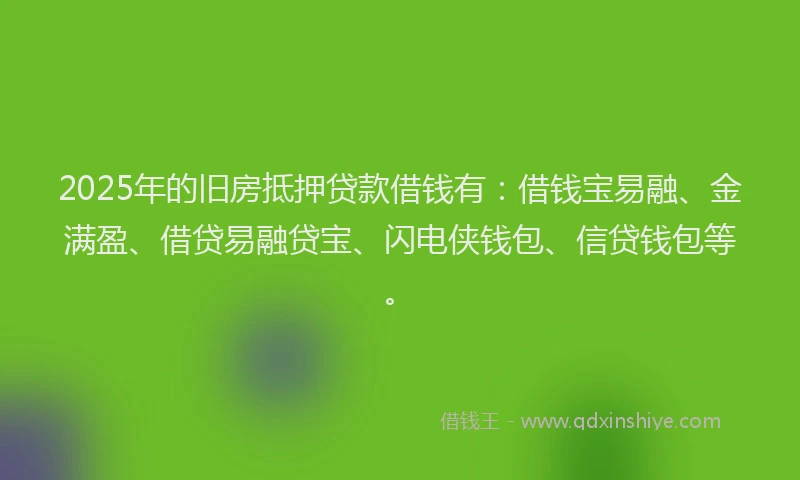 2025年的旧房抵押贷款借钱有：借钱宝易融、金满盈、借贷易融贷宝、闪电侠钱包、信贷钱包等。