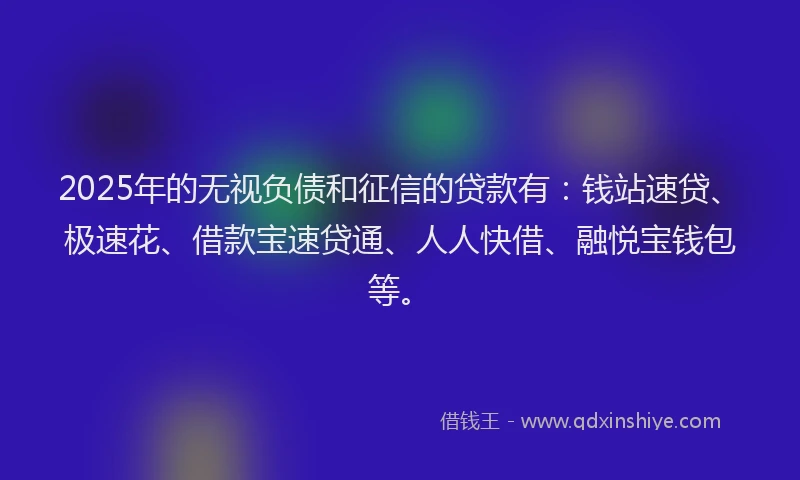 2025年的无视负债和征信的贷款有：钱站速贷、极速花、借款宝速贷通、人人快借、融悦宝钱包等。