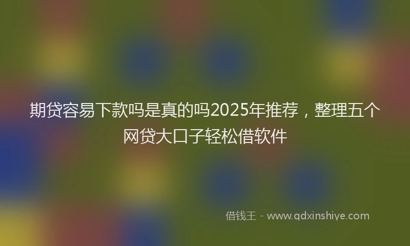 期贷容易下款吗是真的吗2025年推荐，整理五个网贷大口子轻松借软件