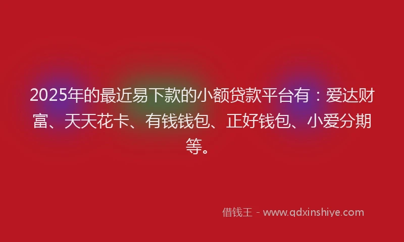 2025年的最近易下款的小额贷款平台有：爱达财富、天天花卡、有钱钱包、正好钱包、小爱分期等。