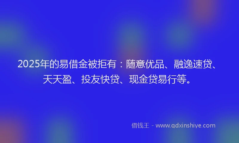 2025年的易借金被拒有：随意优品、融逸速贷、天天盈、投友快贷、现金贷易行等。