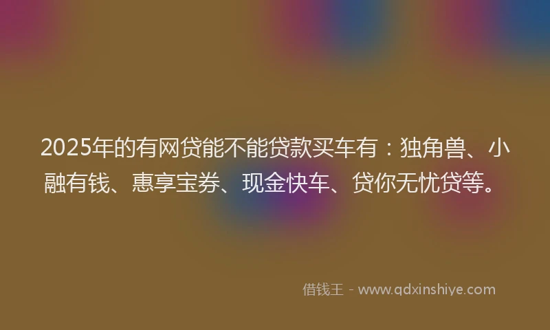 2025年的有网贷能不能贷款买车有：独角兽、小融有钱、惠享宝券、现金快车、贷你无忧贷等。