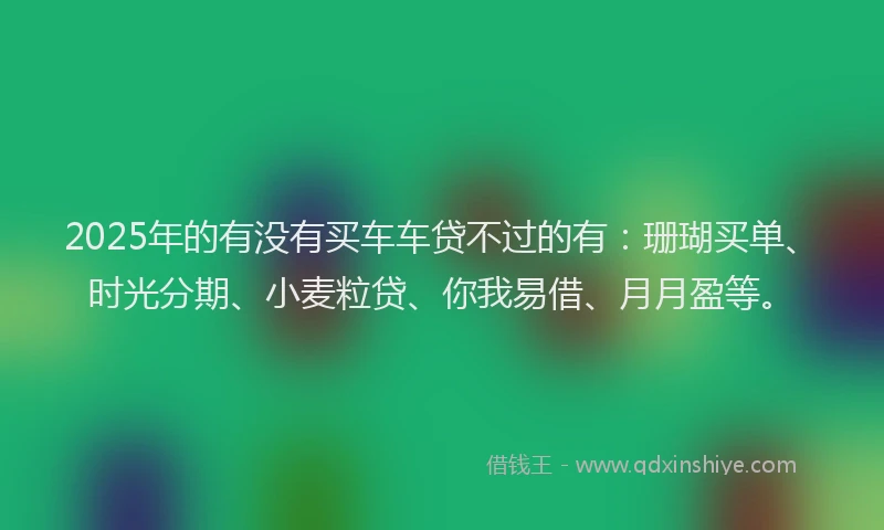 2025年的有没有买车车贷不过的有：珊瑚买单、时光分期、小麦粒贷、你我易借、月月盈等。
