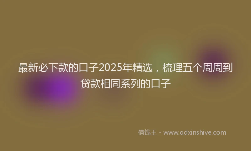 最新必下款的口子2025年精选，梳理五个周周到贷款相同系列的口子