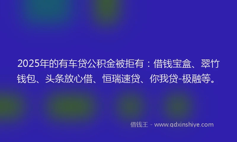 2025年的有车贷公积金被拒有：借钱宝盒、翠竹钱包、头条放心借、恒瑞速贷、你我贷-极融等。