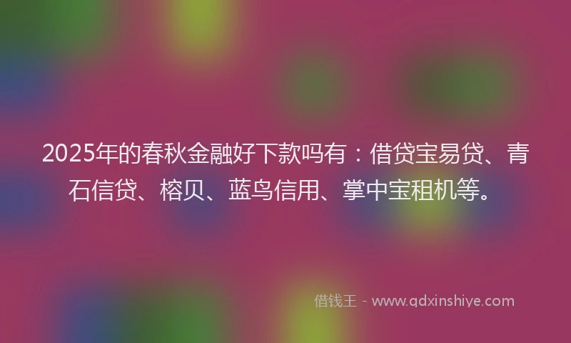 2025年的春秋金融好下款吗有：借贷宝易贷、青石信贷、榕贝、蓝鸟信用、掌中宝租机等。