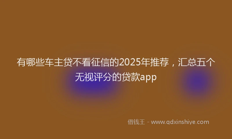 有哪些车主贷不看征信的2025年推荐，汇总五个无视评分的贷款app