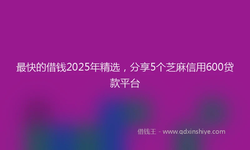 最快的借钱2025年精选，分享5个芝麻信用600贷款平台