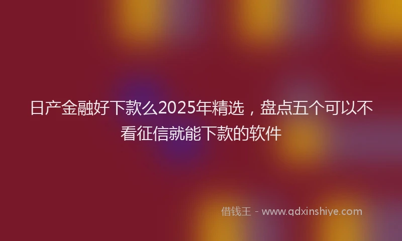 日产金融好下款么2025年精选，盘点五个可以不看征信就能下款的软件