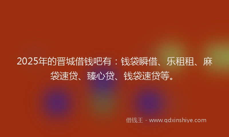 2025年的晋城借钱吧有：钱袋瞬借、乐租租、麻袋速贷、臻心贷、钱袋速贷等。