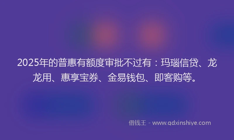 2025年的普惠有额度审批不过有：玛瑙信贷、龙龙用、惠享宝券、金易钱包、即客购等。