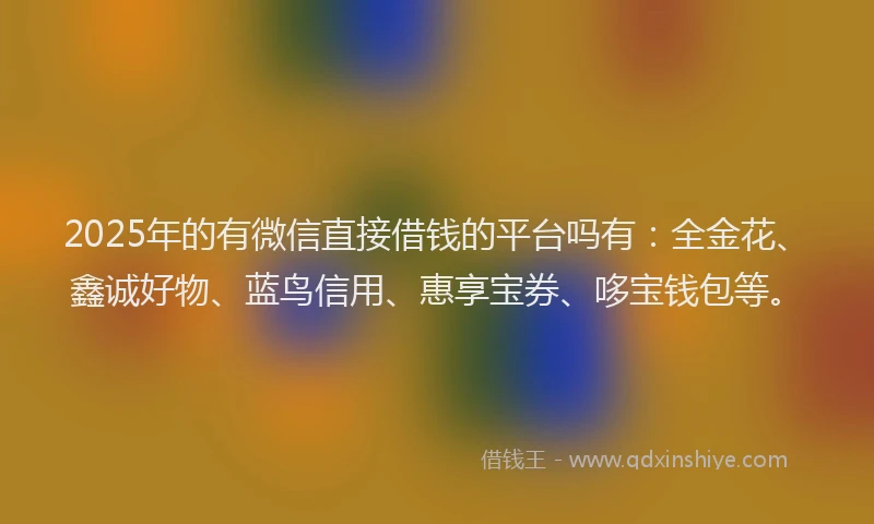 2025年的有微信直接借钱的平台吗有：全金花、鑫诚好物、蓝鸟信用、惠享宝券、哆宝钱包等。
