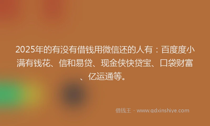 2025年的有没有借钱用微信还的人有：百度度小满有钱花、信和易贷、现金侠快贷宝、口袋财富、亿运通等。
