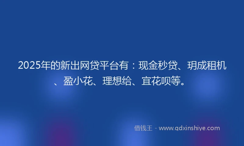 2025年的新出网贷平台有：现金秒贷、玥成租机、盈小花、理想给、宜花呗等。
