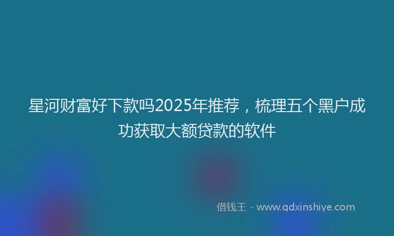 星河财富好下款吗2025年推荐，梳理五个黑户成功获取大额贷款的软件