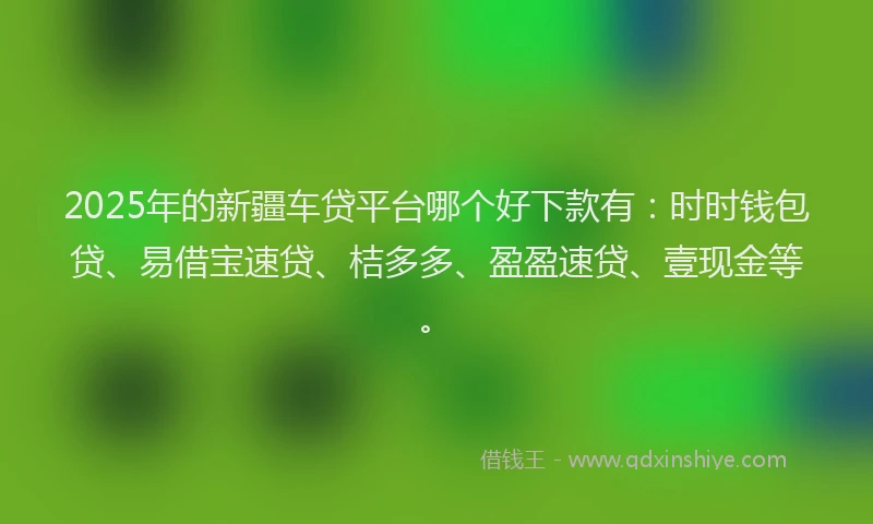 2025年的新疆车贷平台哪个好下款有：时时钱包贷、易借宝速贷、桔多多、盈盈速贷、壹现金等。