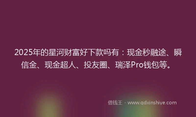 2025年的星河财富好下款吗有：现金秒融途、瞬信金、现金超人、投友圈、瑞泽Pro钱包等。