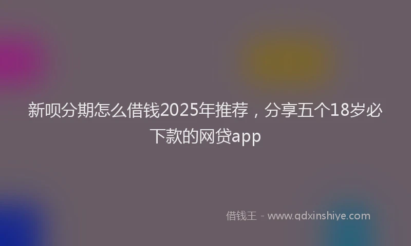 新呗分期怎么借钱2025年推荐，分享五个18岁必下款的网贷app