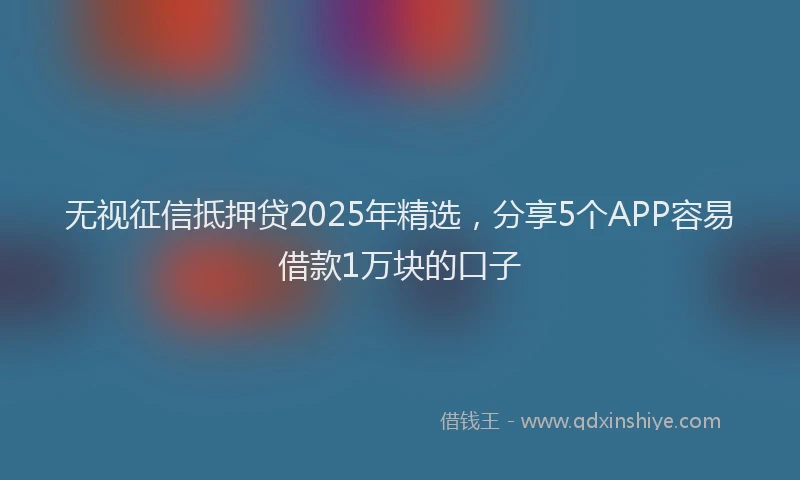 无视征信抵押贷2025年精选，分享5个APP容易借款1万块的口子