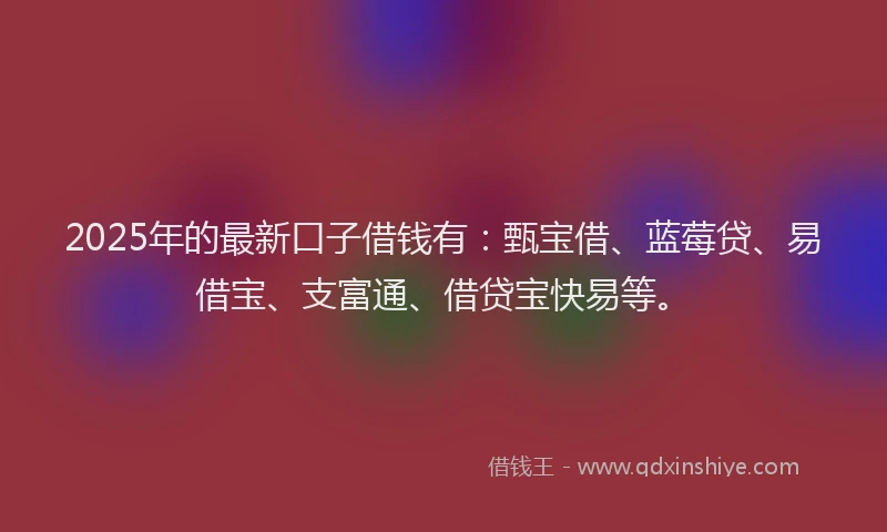 2025年的最新口子借钱有：甄宝借、蓝莓贷、易借宝、支富通、借贷宝快易等。