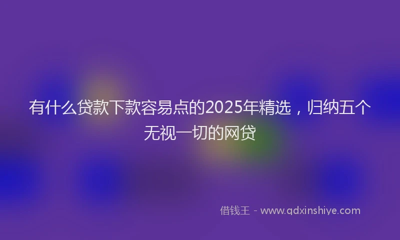 有什么贷款下款容易点的2025年精选，归纳五个无视一切的网贷