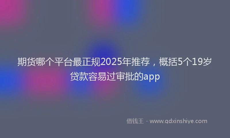 期货哪个平台最正规2025年推荐，概括5个19岁贷款容易过审批的app