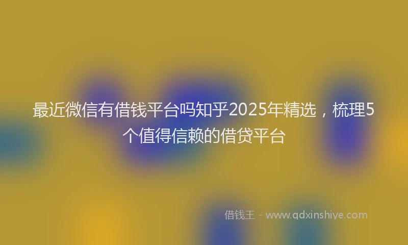 最近微信有借钱平台吗知乎2025年精选，梳理5个值得信赖的借贷平台
