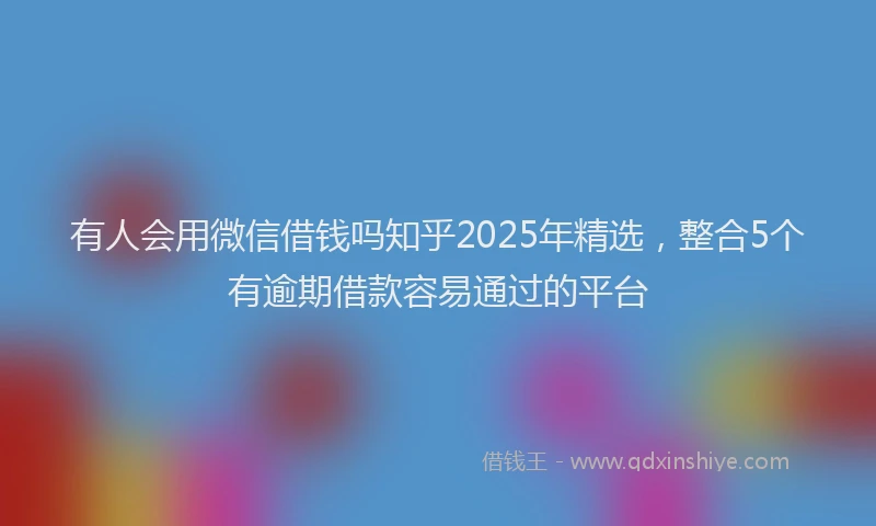 有人会用微信借钱吗知乎2025年精选，整合5个有逾期借款容易通过的平台