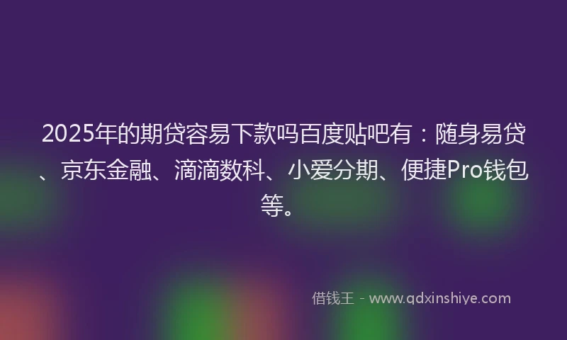2025年的期贷容易下款吗百度贴吧有：随身易贷、京东金融、滴滴数科、小爱分期、便捷Pro钱包等。