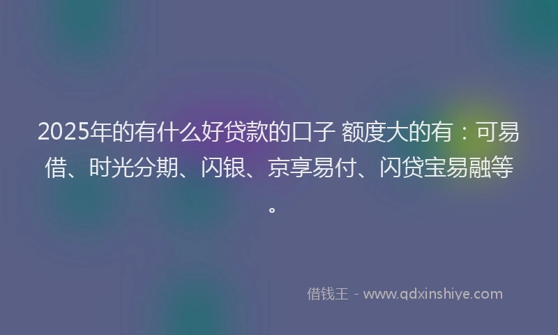 2025年的有什么好贷款的口子 额度大的有：可易借、时光分期、闪银、京享易付、闪贷宝易融等。