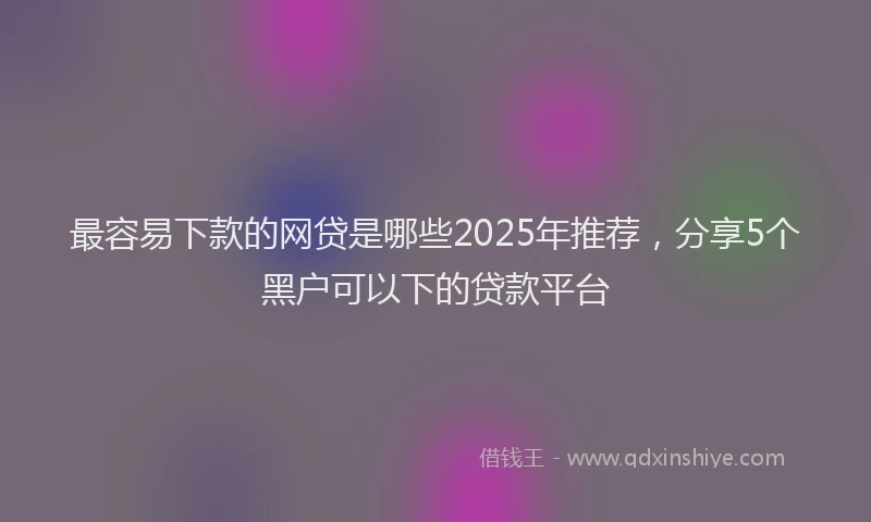 最容易下款的网贷是哪些2025年推荐，分享5个黑户可以下的贷款平台