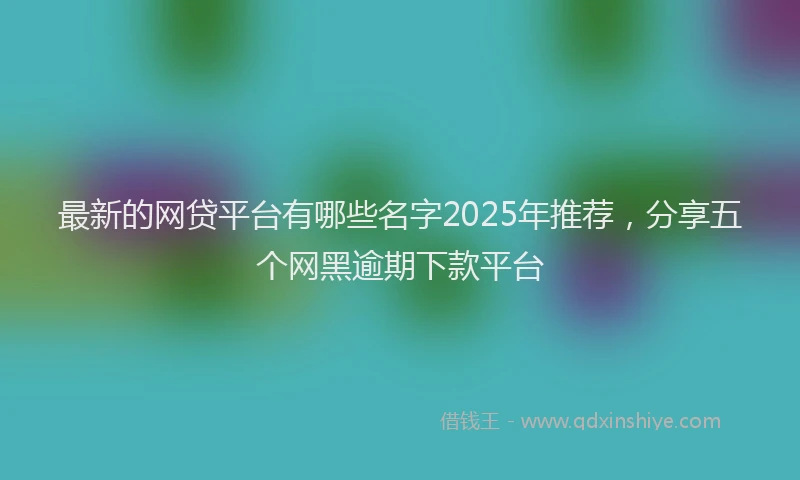最新的网贷平台有哪些名字2025年推荐，分享五个网黑逾期下款平台