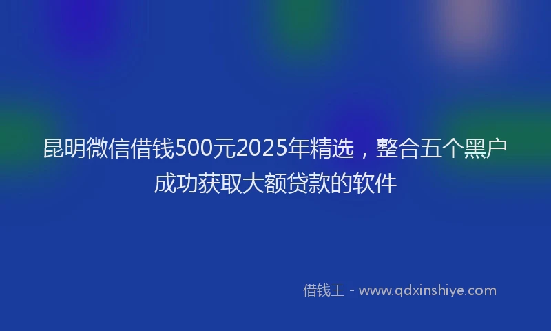 昆明微信借钱500元2025年精选，整合五个黑户成功获取大额贷款的软件