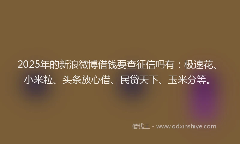2025年的新浪微博借钱要查征信吗有：极速花、小米粒、头条放心借、民贷天下、玉米分等。