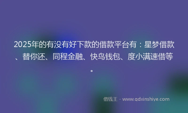 2025年的有没有好下款的借款平台有：星梦借款、替你还、同程金融、快鸟钱包、度小满速借等。