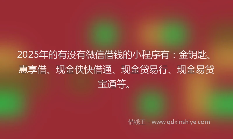 2025年的有没有微信借钱的小程序有：金钥匙、惠享借、现金侠快借通、现金贷易行、现金易贷宝通等。