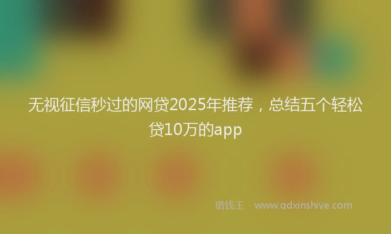 无视征信秒过的网贷2025年推荐，总结五个轻松贷10万的app