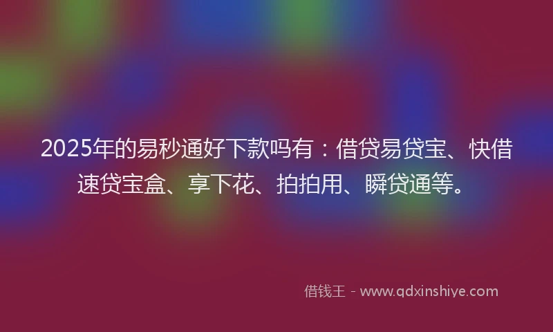 2025年的易秒通好下款吗有：借贷易贷宝、快借速贷宝盒、享下花、拍拍用、瞬贷通等。