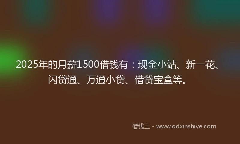 2025年的月薪1500借钱有：现金小站、新一花、闪贷通、万通小贷、借贷宝盒等。