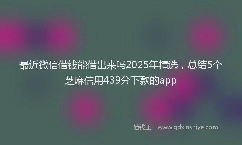 最近微信借钱能借出来吗2025年精选，总结5个芝麻信用439分下款的app