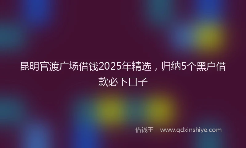 昆明官渡广场借钱2025年精选，归纳5个黑户借款必下口子